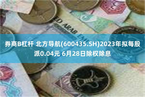 券商B杠杆 北方导航(600435.SH)2023年拟每股派0.04元 6月28日除权除息