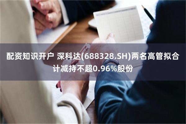 配资知识开户 深科达(688328.SH)两名高管拟合计减持不超0.96%股份