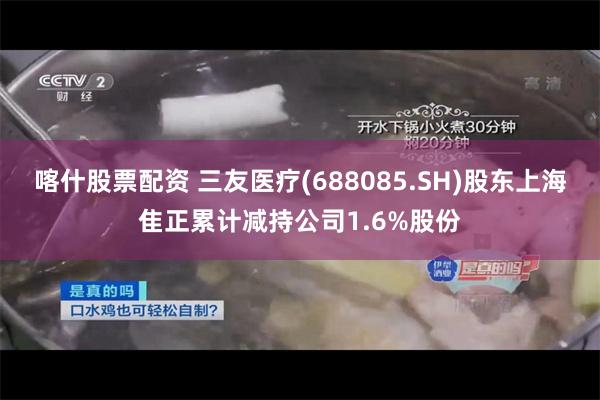 喀什股票配资 三友医疗(688085.SH)股东上海隹正累计减持公司1.6%股份