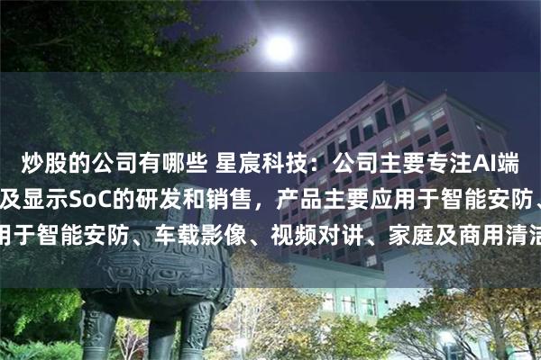 炒股的公司有哪些 星宸科技：公司主要专注AI端侧和AI边缘侧的音视频及显示SoC的研发和销售，产品主要应用于智能安防、车载影像、视频对讲、家庭及商用清洁机器人等领域