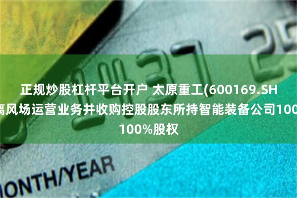 正规炒股杠杆平台开户 太原重工(600169.SH)拟剥离风场运营业务并收购控股股东所持智能装备公司100%股权