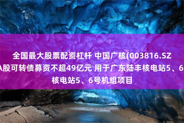 全国最大股票配资杠杆 中国广核(003816.SZ)：拟发行A股可转债募资不超49亿元 用于广东陆丰核电站5、6号机组项目