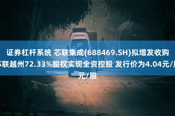 证券杠杆系统 芯联集成(688469.SH)拟增发收购芯联越州72.33%股权实现全资控股 发行价为4.04元/股