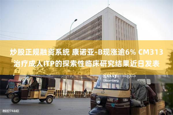 炒股正规融资系统 康诺亚-B现涨逾6% CM313治疗成人ITP的探索性临床研究结果近日发表