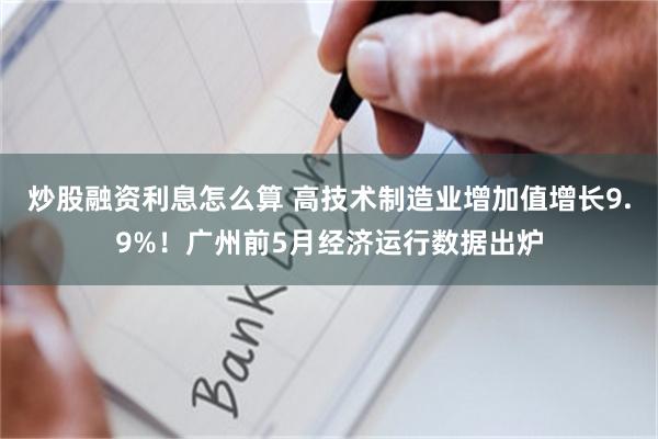 炒股融资利息怎么算 高技术制造业增加值增长9.9%！广州前5月经济运行数据出炉