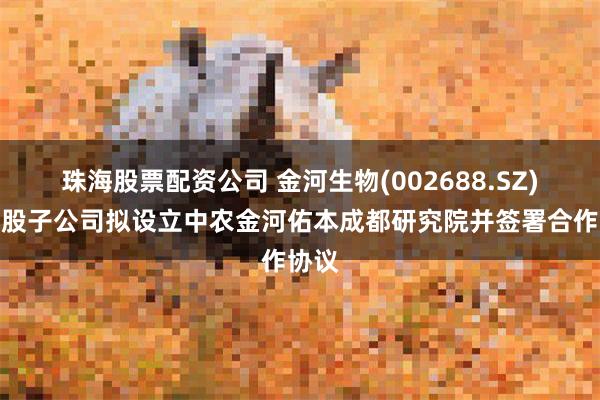 珠海股票配资公司 金河生物(002688.SZ)：控股子公司拟设立中农金河佑本成都研究院并签署合作协议