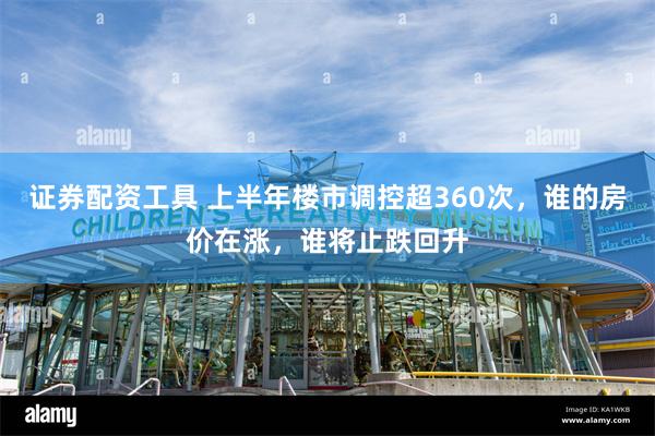 证券配资工具 上半年楼市调控超360次，谁的房价在涨，谁将止跌回升