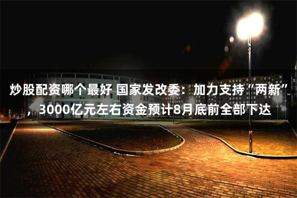 炒股配资哪个最好 国家发改委：加力支持“两新”，3000亿元左右资金预计8月底前全部下达