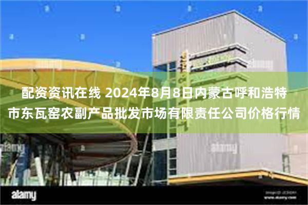 配资资讯在线 2024年8月8日内蒙古呼和浩特市东瓦窑农副产品批发市场有限责任公司价格行情