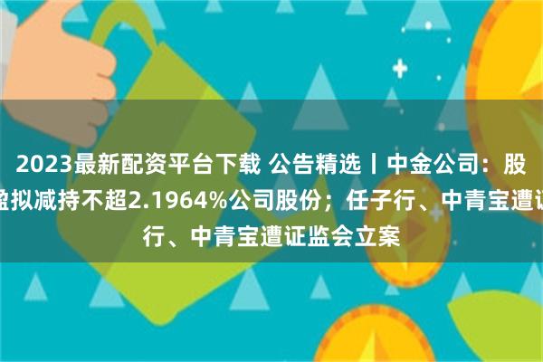 2023最新配资平台下载 公告精选丨中金公司：股东海尔金盈拟减持不超2.1964%公司股份；任子行、中青宝遭证监会立案