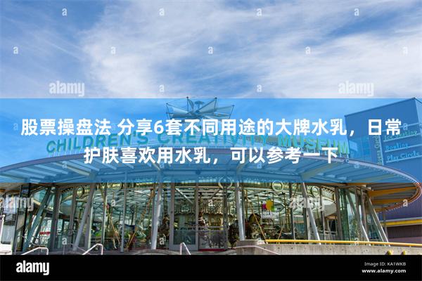 股票操盘法 分享6套不同用途的大牌水乳，日常护肤喜欢用水乳，可以参考一下