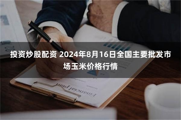 投资炒股配资 2024年8月16日全国主要批发市场玉米价格行情