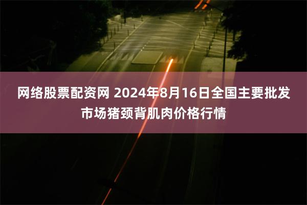 网络股票配资网 2024年8月16日全国主要批发市场猪颈背肌肉价格行情