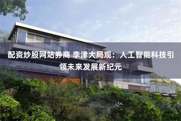 配资炒股网站券商 李津大局观：人工智能科技引领未来发展新纪元