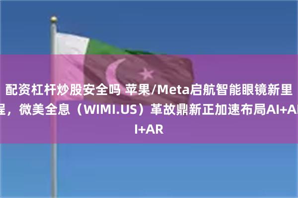 配资杠杆炒股安全吗 苹果/Meta启航智能眼镜新里程，微美全息（WIMI.US）革故鼎新正加速布局AI+AR