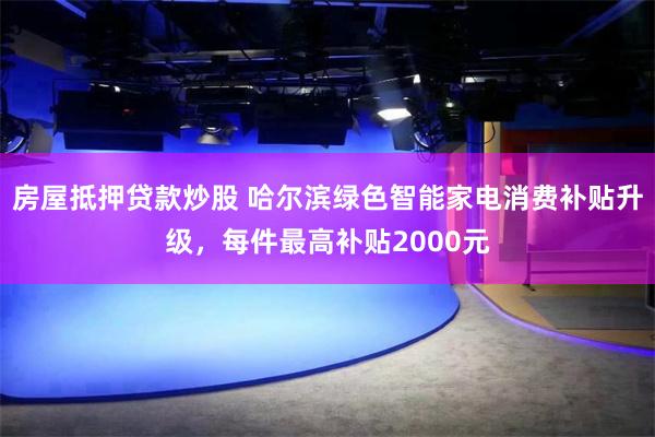 房屋抵押贷款炒股 哈尔滨绿色智能家电消费补贴升级，每件最高补贴2000元