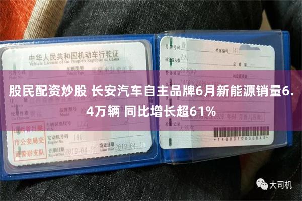 股民配资炒股 长安汽车自主品牌6月新能源销量6.4万辆 同比增长超61%