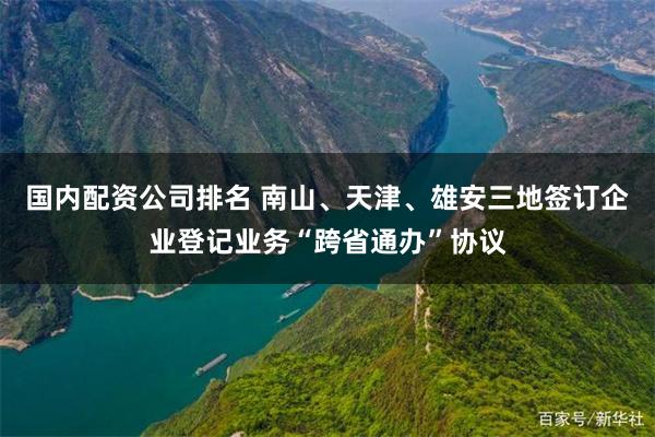 国内配资公司排名 南山、天津、雄安三地签订企业登记业务“跨省通办”协议