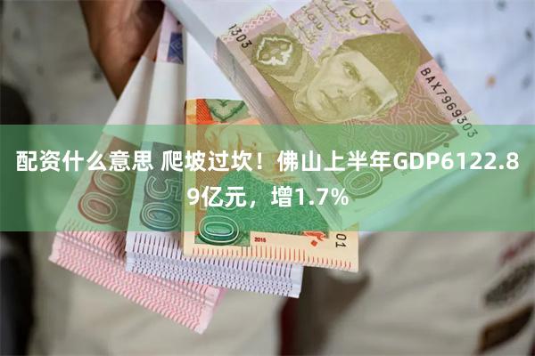 配资什么意思 爬坡过坎！佛山上半年GDP6122.89亿元，增1.7%