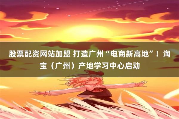 股票配资网站加盟 打造广州“电商新高地”！淘宝（广州）产地学习中心启动