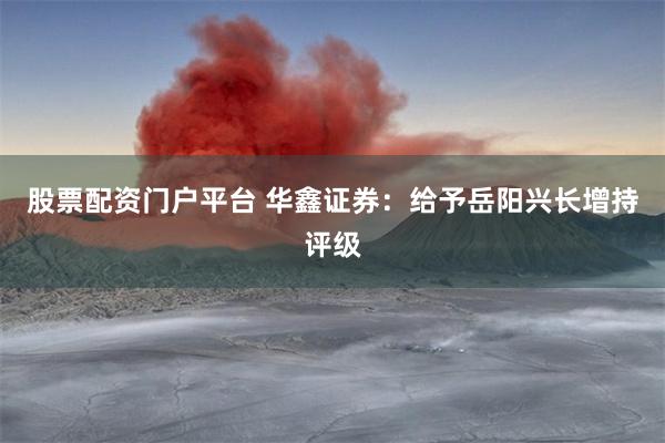 股票配资门户平台 华鑫证券：给予岳阳兴长增持评级