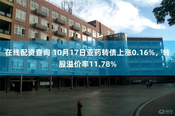 在线配资查询 10月17日亚药转债上涨0.16%，转股溢价率11.78%