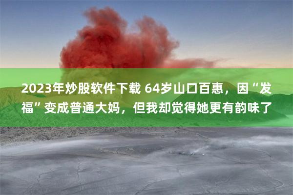 2023年炒股软件下载 64岁山口百惠，因“发福”变成普通大妈，但我却觉得她更有韵味了