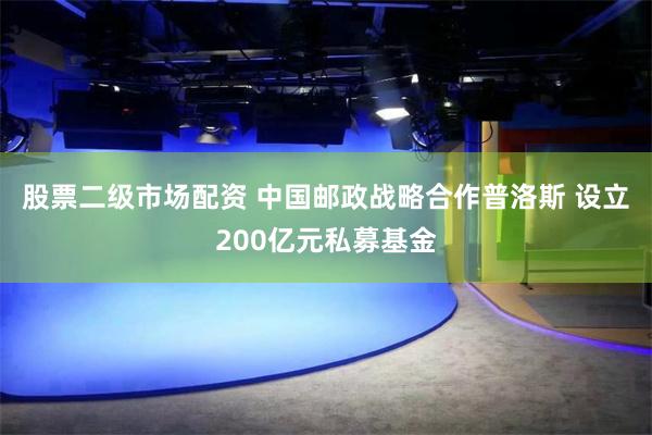 股票二级市场配资 中国邮政战略合作普洛斯 设立200亿元私募基金