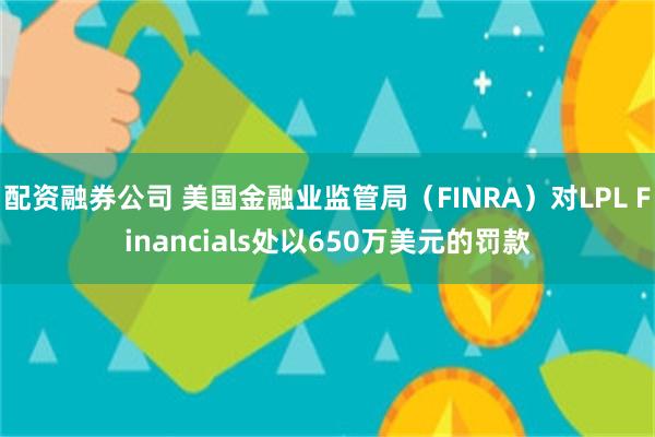 配资融券公司 美国金融业监管局（FINRA）对LPL Financials处以650万美元的罚款