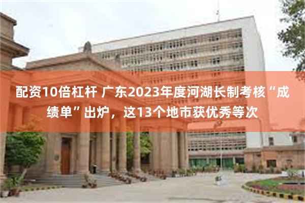 配资10倍杠杆 广东2023年度河湖长制考核“成绩单”出炉，这13个地市获优秀等次