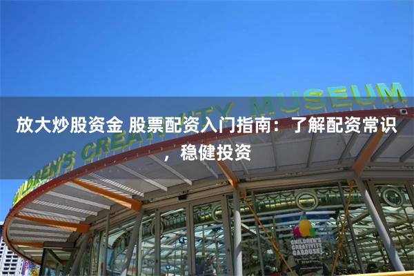 放大炒股资金 股票配资入门指南：了解配资常识，稳健投资