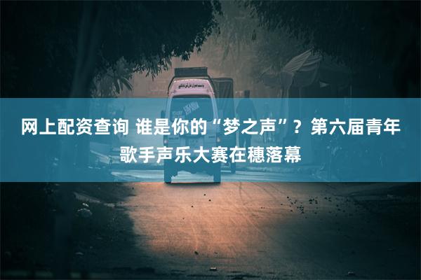 网上配资查询 谁是你的“梦之声”？第六届青年歌手声乐大赛在穗落幕