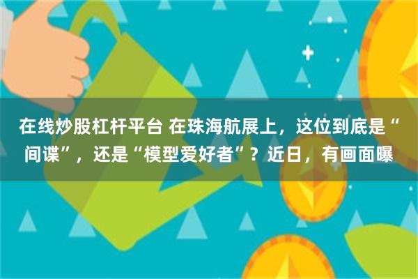 在线炒股杠杆平台 在珠海航展上，这位到底是“间谍”，还是“模型爱好者”？近日，有画面曝