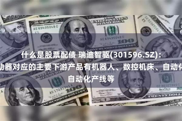 什么是股票配债 瑞迪智驱(301596.SZ)：伺服制动器对应的主要下游产品有机器人、数控机床、自动化产线等