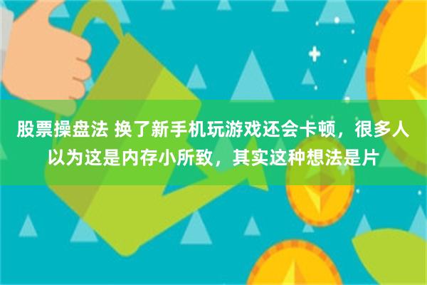 股票操盘法 换了新手机玩游戏还会卡顿，很多人以为这是内存小所致，其实这种想法是片