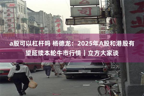 a股可以杠杆吗 杨德龙：2025年A股和港股有望延续本轮牛市行情｜立方大家谈