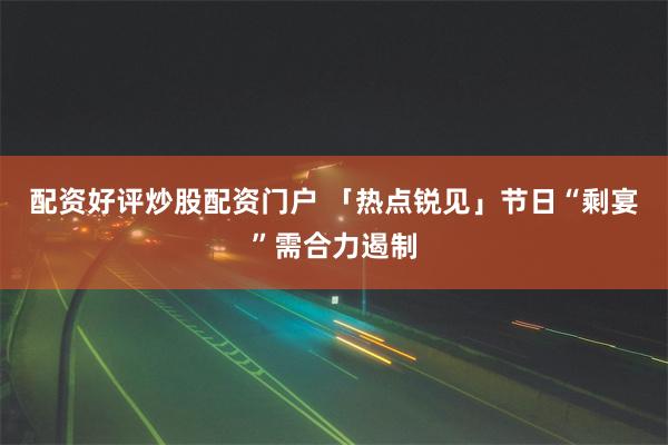 配资好评炒股配资门户 「热点锐见」节日“剩宴”需合力遏制