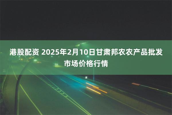 港股配资 2025年2月10日甘肃邦农农产品批发市场价格行情