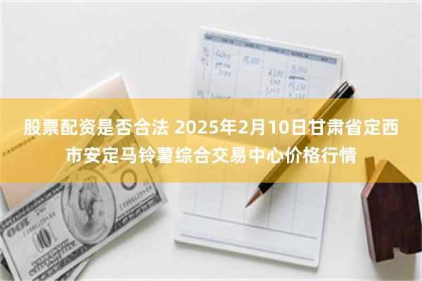 股票配资是否合法 2025年2月10日甘肃省定西市安定马铃薯综合交易中心价格行情