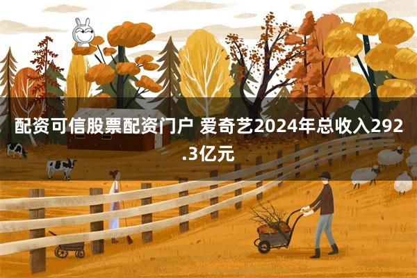 配资可信股票配资门户 爱奇艺2024年总收入292.3亿元