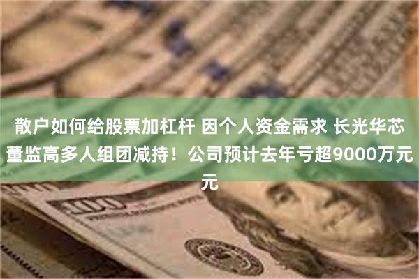 散户如何给股票加杠杆 因个人资金需求 长光华芯董监高多人组团减持！公司预计去年亏超9000万元