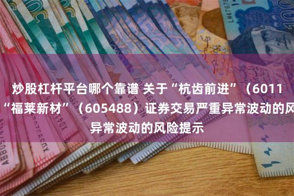 炒股杠杆平台哪个靠谱 关于“杭齿前进”（601177）、“福莱新材”（605488）证券交易严重异常波动的风险提示