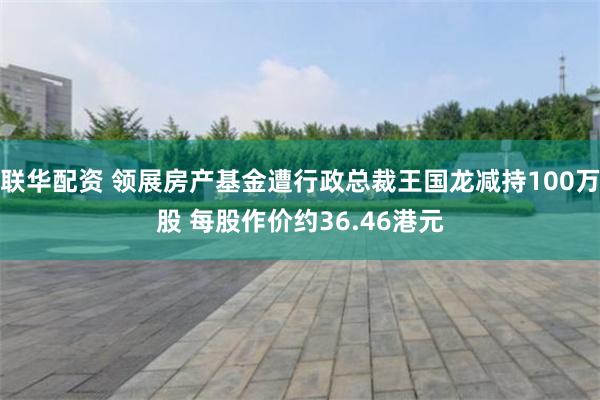 联华配资 领展房产基金遭行政总裁王国龙减持100万股 每股作价约36.46港元