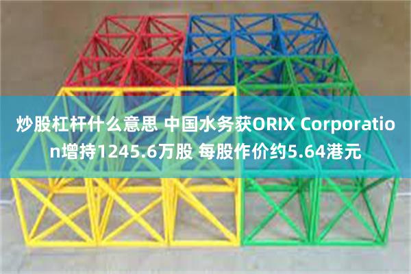 炒股杠杆什么意思 中国水务获ORIX Corporation增持1245.6万股 每股作价约5.64港元